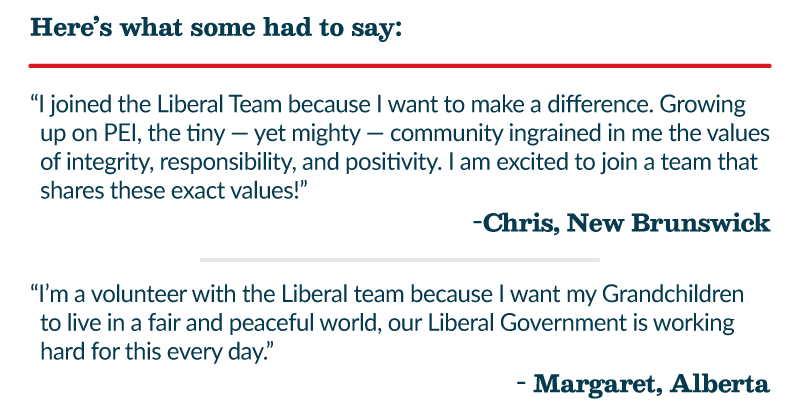 Here’s what some had to say: “I joined the Liberal Team because I want to make a difference. Growing up on PEI, the tiny — yet mighty — community ingrained in me the values of integrity, responsibility, and positivity. I am excited to join a team that shares these exact values!” -Chris, New Brunswick “I’m a volunteer with the Liberal team because I want my Grandchildren to live in a fair and peaceful world, our Liberal Government is working hard for this every day.” - Margaret, Alberta