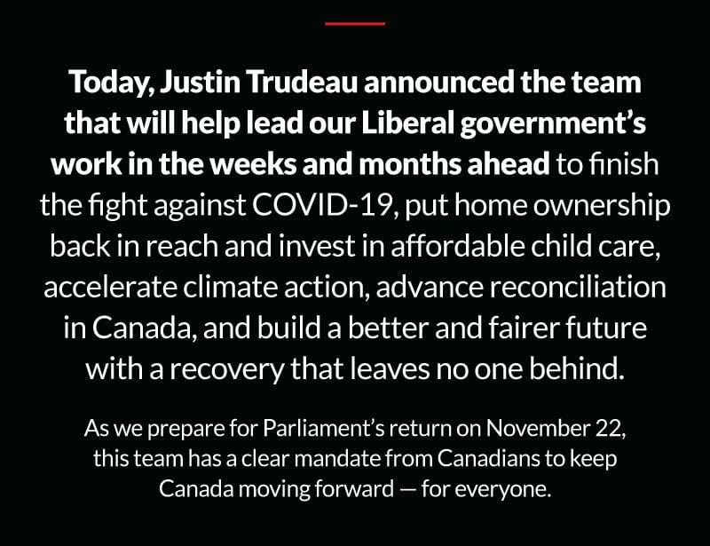 Today, Justin Trudeau announced the team that will help lead our Liberal government's work in the weeks and months ahead to finish the fight against COVID-19, put home ownership back in reach and invest in affordable child care, accelerate climate action, advance reconciliation in Canada, and build a better and fairer future with a recovery that leaves no one behind. As we prepare for Parliament's return on November 22, this team has a clear mandate from Canadians to keep Canada moving forward - for everyone.