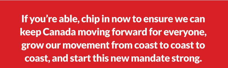 If you're able, chip in now to ensure we can keep Canada moving forward for everyone, grow our movement from coast to coast to coast, and start this new mandate strong.