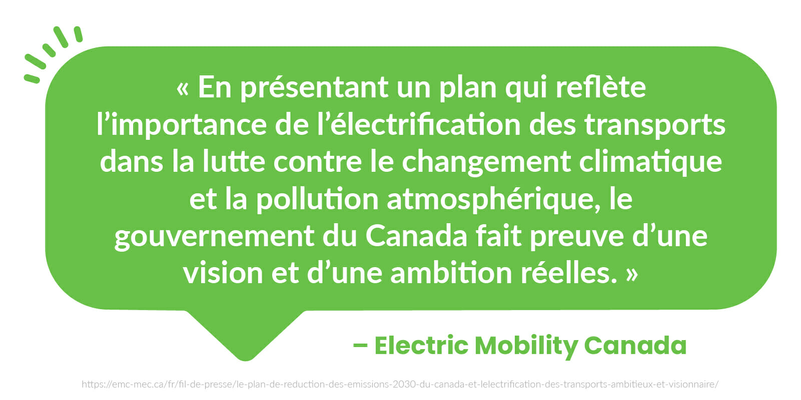  « En présentant un plan qui reflète l’importance de l’électrification des transports dans la lutte contre le changement climatique et la pollution atmosphérique, le gouvernement du Canada fait preuve d’une vision et d’une ambition réelles. » - Mobilité Électrique Canada (MÉC)