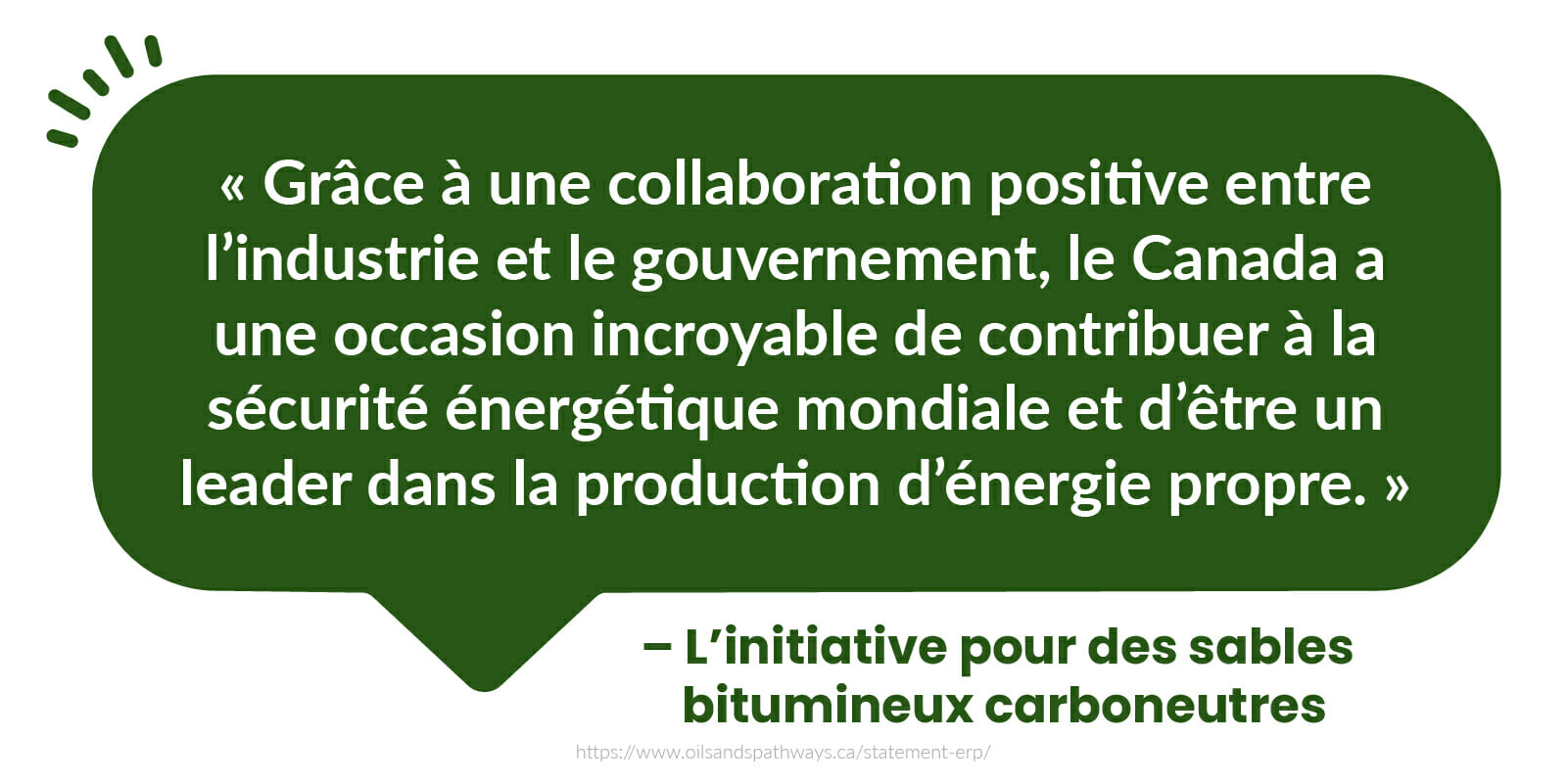  « Grâce à une collaboration positive entre l’industrie et le gouvernement, le Canada a une occasion incroyable de contribuer à la sécurité énergétique mondiale et d’être un leader dans la production d’énergie propre. » - L’initiative pour des sables bitumineux carboneutres